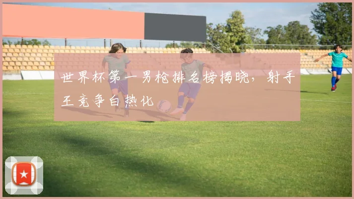 世界杯第一男枪排名榜揭晓，射手王竞争白热化
