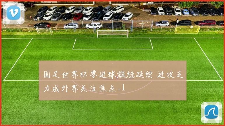 国足世界杯零进球尴尬延续 进攻乏力成外界关注焦点_1