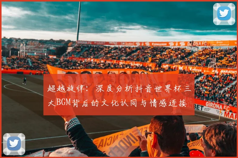 超越旋律：深度分析抖音世界杯三大BGM背后的文化认同与情感连接