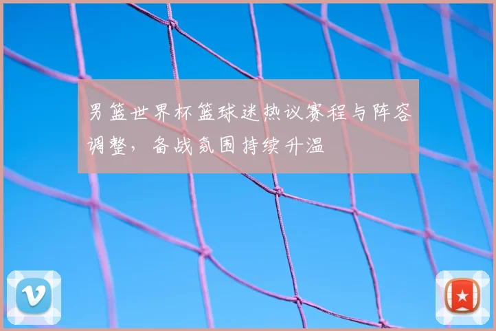 男篮世界杯篮球迷热议赛程与阵容调整，备战氛围持续升温