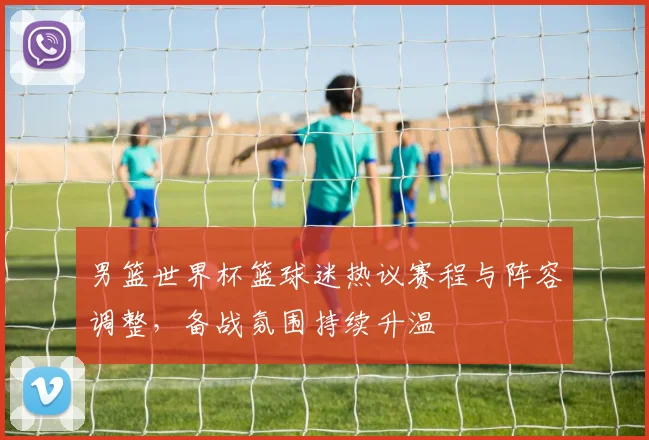 男篮世界杯篮球迷热议赛程与阵容调整，备战氛围持续升温
