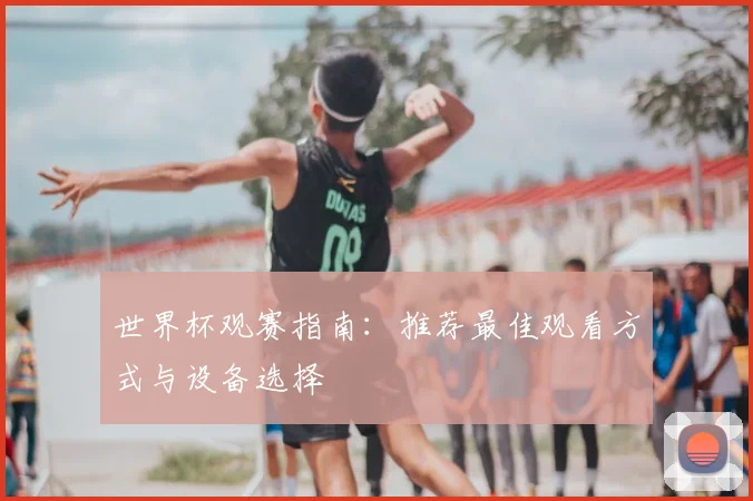 世界杯观赛指南:推荐最佳观看方式与设备选择