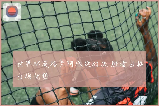世界杯英格兰阿根廷对决 胜者占据出线优势
