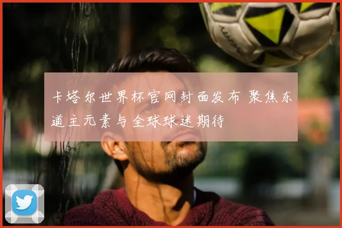 卡塔尔世界杯官网封面发布 聚焦东道主元素与全球球迷期待
