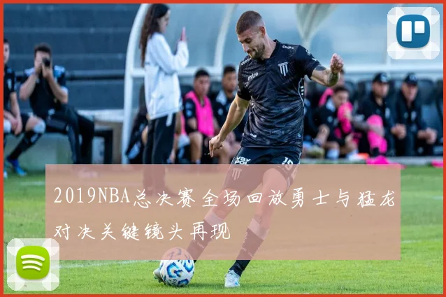 2019NBA总决赛全场回放勇士与猛龙对决关键镜头再现