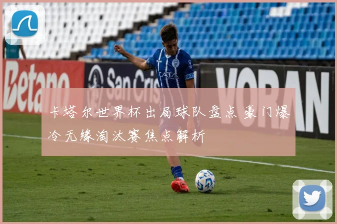 卡塔尔世界杯出局球队盘点 豪门爆冷无缘淘汰赛焦点解析