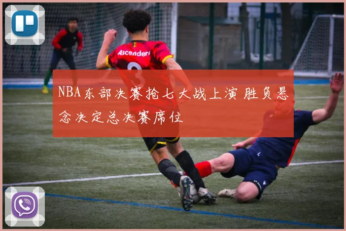 NBA东部决赛抢七大战上演 胜负悬念决定总决赛席位