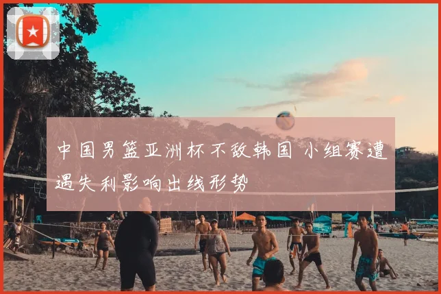 中国男篮亚洲杯不敌韩国 小组赛遭遇失利影响出线形势
