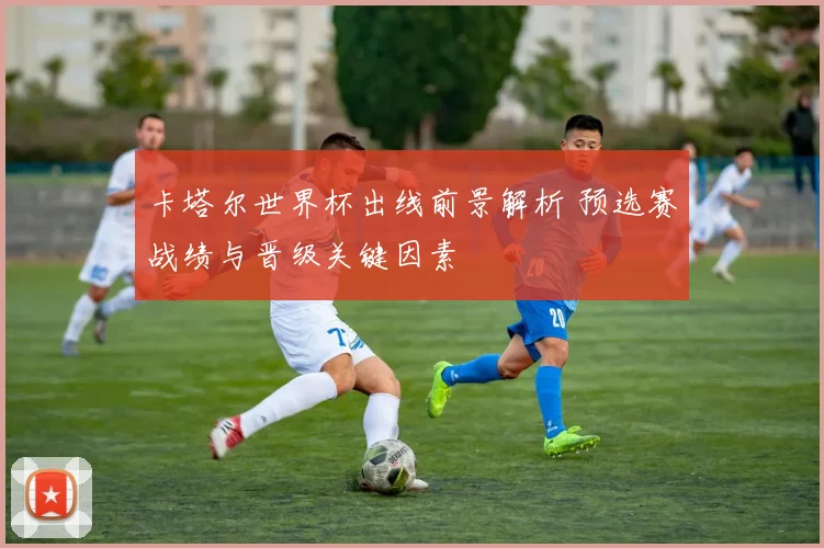 卡塔尔世界杯出线前景解析 预选赛战绩与晋级关键因素