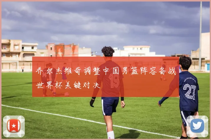 乔尔杰维奇调整中国男篮阵容备战世界杯关键对决