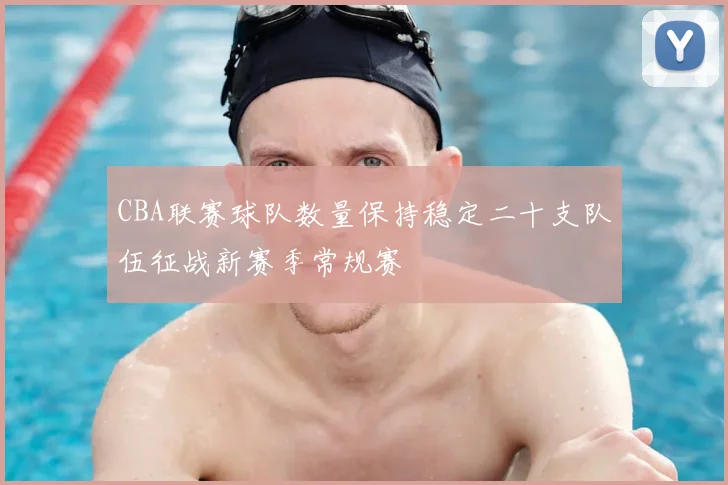 CBA联赛球队数量保持稳定二十支队伍征战新赛季常规赛