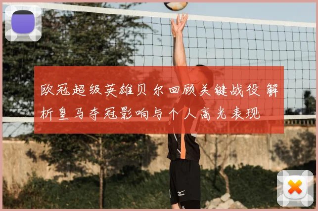 欧冠超级英雄贝尔回顾关键战役 解析皇马夺冠影响与个人高光表现