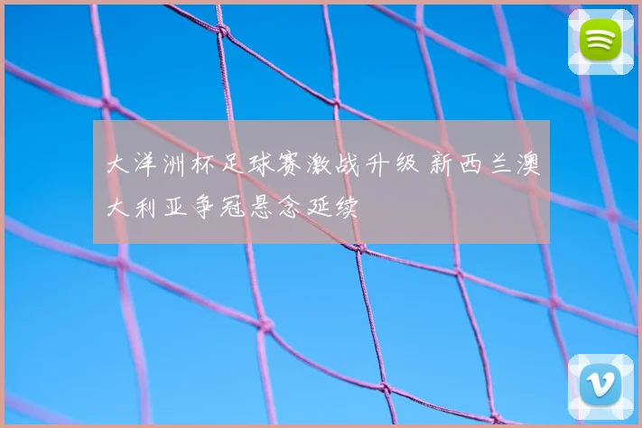 大洋洲杯足球赛激战升级 新西兰澳大利亚争冠悬念延续
