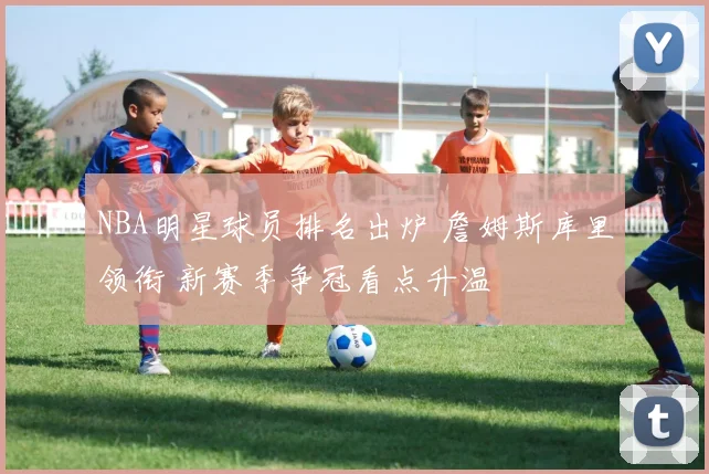 NBA明星球员排名出炉 詹姆斯库里领衔 新赛季争冠看点升温