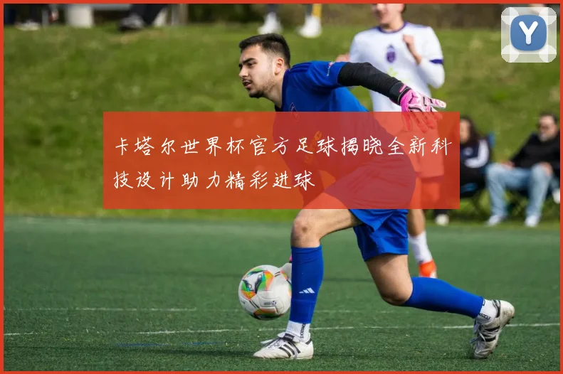 卡塔尔世界杯官方足球揭晓全新科技设计助力精彩进球