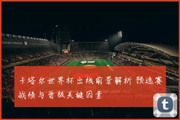 卡塔尔世界杯出线前景解析 预选赛战绩与晋级关键因素