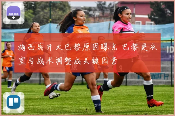 梅西离开大巴黎原因曝光 巴黎更衣室与战术调整成关键因素