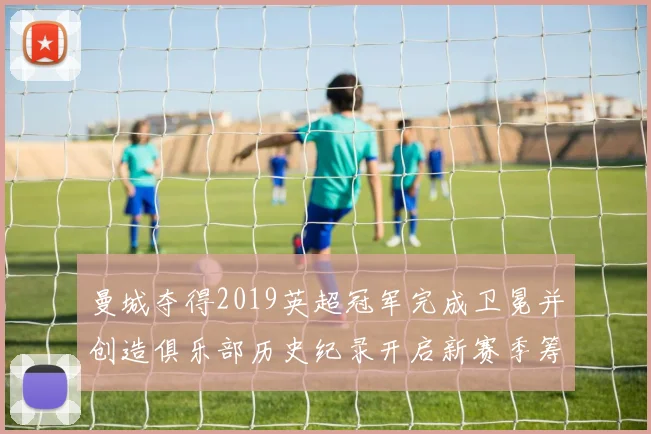 曼城夺得2019英超冠军完成卫冕并创造俱乐部历史纪录开启新赛季筹备