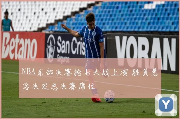 NBA东部决赛抢七大战上演 胜负悬念决定总决赛席位