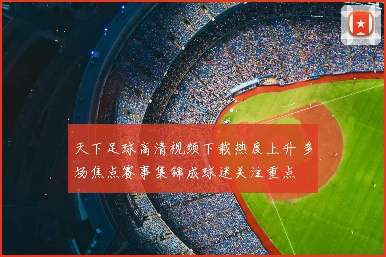 天下足球高清视频下载热度上升 多场焦点赛事集锦成球迷关注重点