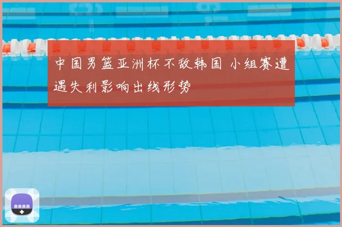 中国男篮亚洲杯不敌韩国 小组赛遭遇失利影响出线形势