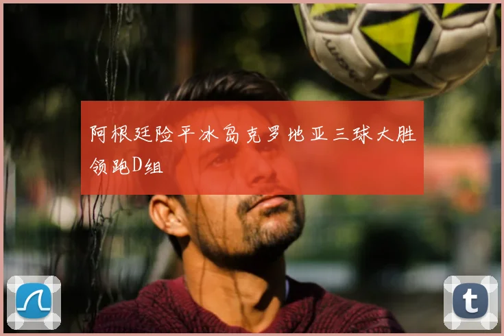 阿根廷险平冰岛克罗地亚三球大胜领跑D组