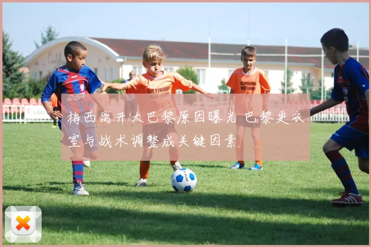 梅西离开大巴黎原因曝光 巴黎更衣室与战术调整成关键因素
