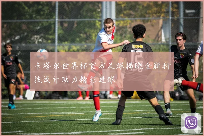 卡塔尔世界杯官方足球揭晓全新科技设计助力精彩进球