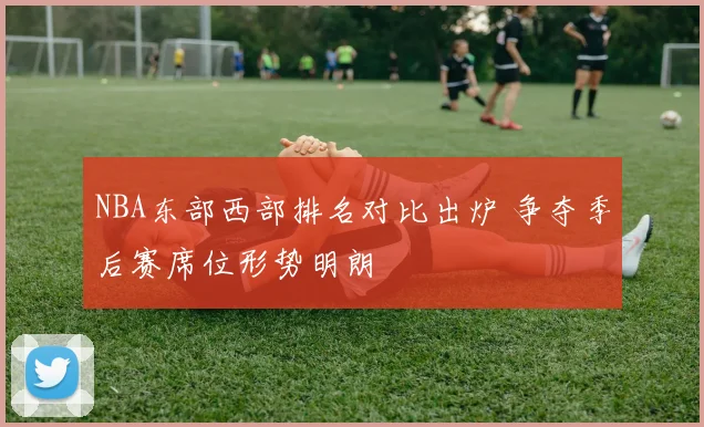 NBA东部西部排名对比出炉 争夺季后赛席位形势明朗