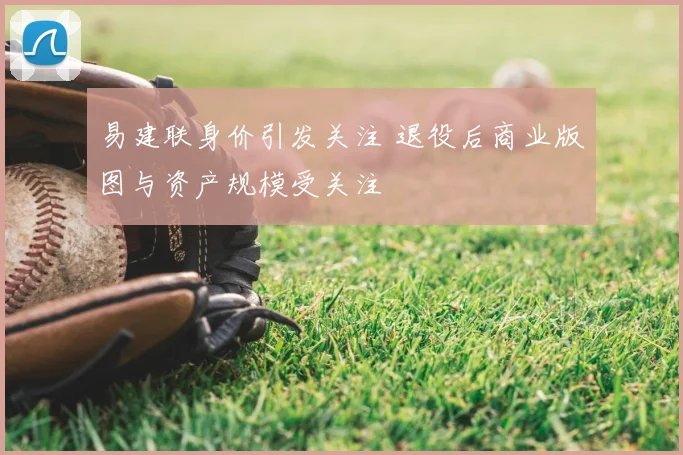 易建联身价引发关注 退役后商业版图与资产规模受关注