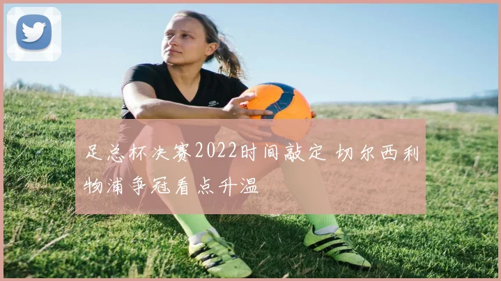 足总杯决赛2022时间敲定 切尔西利物浦争冠看点升温