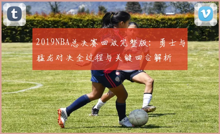 2019NBA总决赛回放完整版：勇士与猛龙对决全过程与关键回合解析
