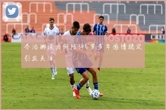 乔治娜谈为何陪伴C罗多年感情稳定引发关注