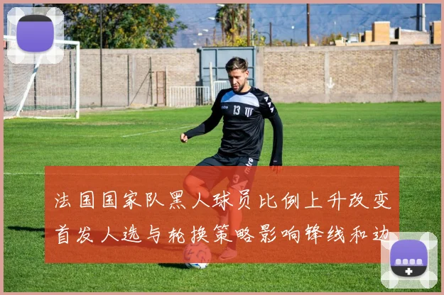 法国国家队黑人球员比例上升改变首发人选与轮换策略影响锋线和边路组合