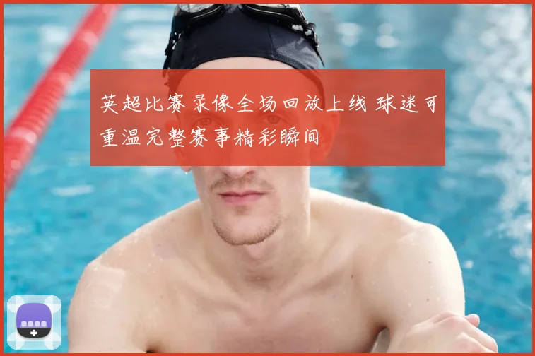 英超比赛录像全场回放上线 球迷可重温完整赛事精彩瞬间