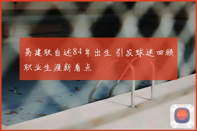 易建联自述84年出生 引发球迷回顾职业生涯新看点