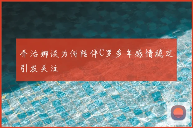 乔治娜谈为何陪伴C罗多年感情稳定引发关注