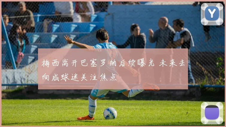 梅西离开巴塞罗纳后续曝光 未来去向成球迷关注焦点